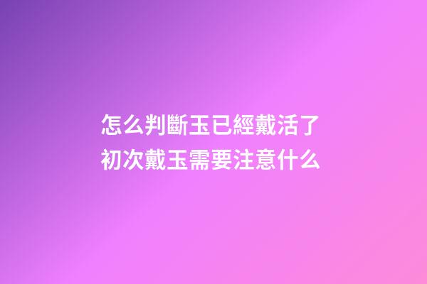 怎么判斷玉已經戴活了 初次戴玉需要注意什么